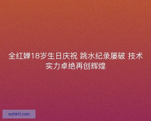 全红婵18岁生日庆祝 跳水纪录屡破 技术实力卓绝再创辉煌