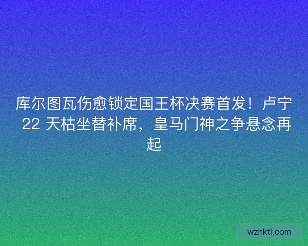 库尔图瓦伤愈锁定国王杯决赛首发！卢宁 22 天枯坐替补席，皇马门神之争悬念再起
