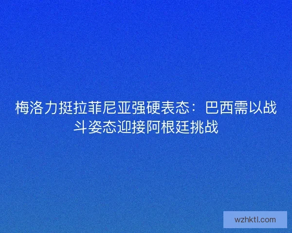 梅洛力挺拉菲尼亚强硬表态：巴西需以战斗姿态迎接阿根廷挑战