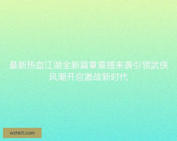 最新热血江湖全新篇章震撼来袭引领武侠风潮开启激战新时代 最新热血江湖全新篇章震撼来袭引领武侠风潮开启激战新时代