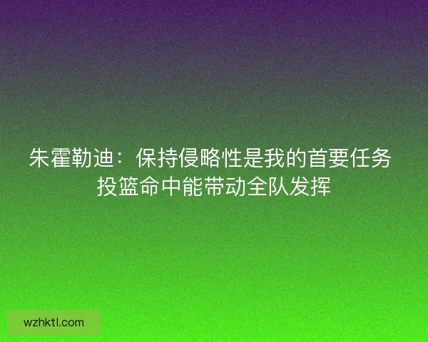 朱霍勒迪：保持侵略性是我的首要任务 投篮命中能带动全队发挥