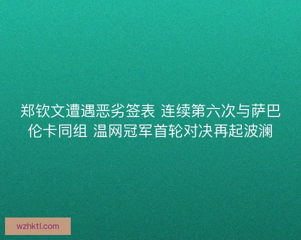 郑钦文遭遇恶劣签表 连续第六次与萨巴伦卡同组 温网冠军首轮对决再起波澜