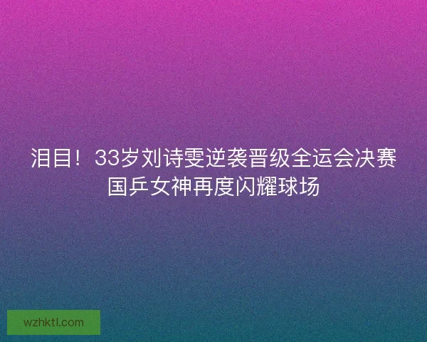 泪目！33岁刘诗雯逆袭晋级全运会决赛国乒女神再度闪耀球场