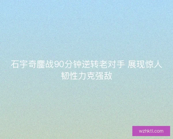石宇奇鏖战90分钟逆转老对手 展现惊人韧性力克强敌