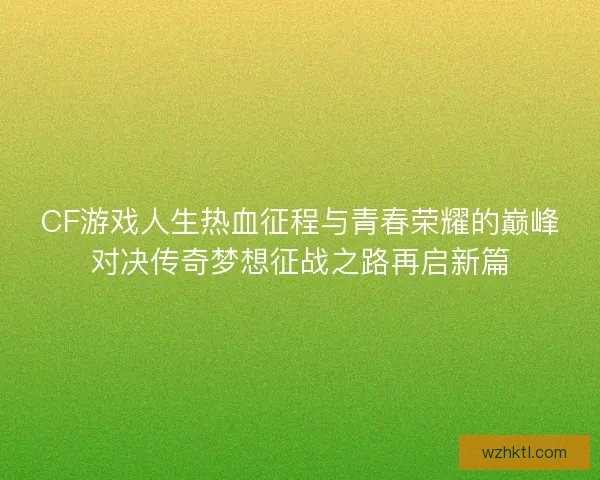 CF游戏人生热血征程与青春荣耀的巅峰对决传奇梦想征战之路再启新篇