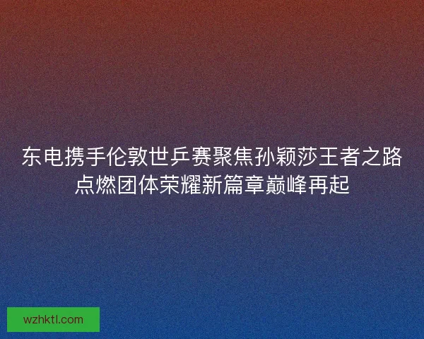 东电携手伦敦世乒赛聚焦孙颖莎王者之路点燃团体荣耀新篇章巅峰再起 东电携手伦敦世乒赛聚焦孙颖莎王者之路点燃团体荣耀新篇章巅峰再起