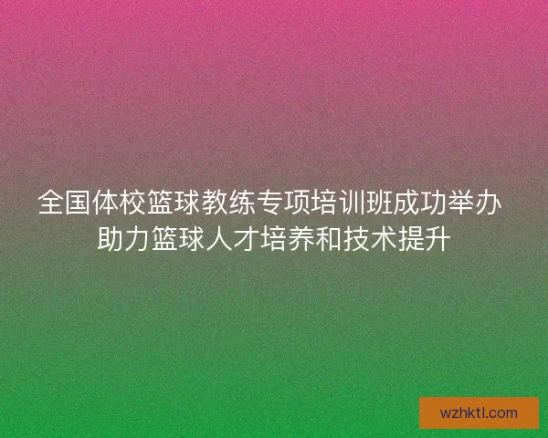 全国体校篮球教练专项培训班成功举办 助力篮球人才培养和技术提升 全国体校篮球教练专项培训班成功举办 助力篮球人才培养和技术提升