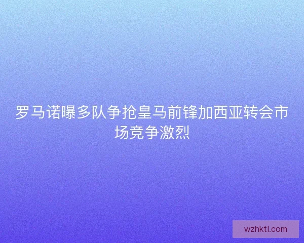 罗马诺曝多队争抢皇马前锋加西亚转会市场竞争激烈