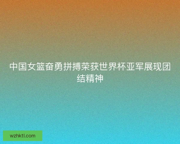 中国女篮奋勇拼搏荣获世界杯亚军展现团结精神