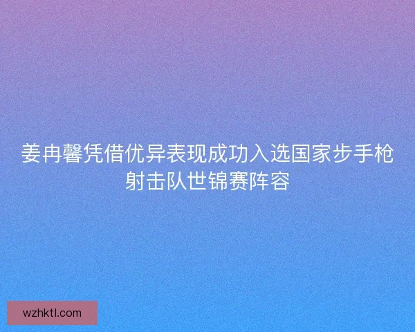 姜冉馨凭借优异表现成功入选国家步手枪射击队世锦赛阵容