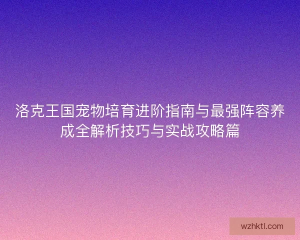 洛克王国宠物培育进阶指南与最强阵容养成全解析技巧与实战攻略篇 洛克王国宠物培育进阶指南与最强阵容养成全解析技巧与实战攻略篇