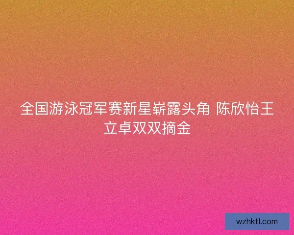 全国游泳冠军赛新星崭露头角 陈欣怡王立卓双双摘金