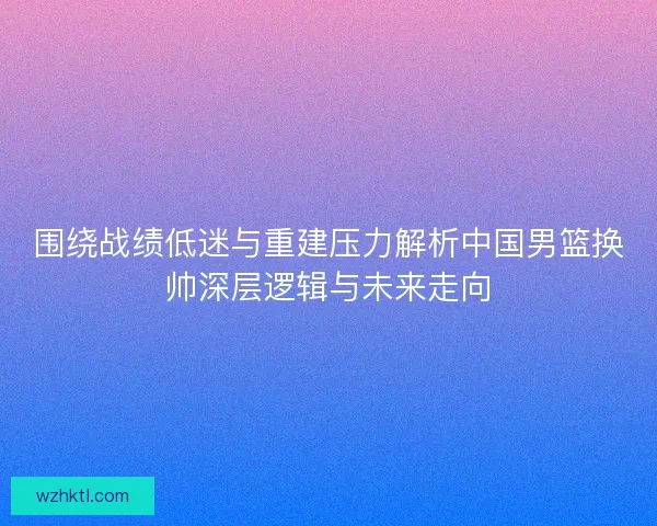 围绕战绩低迷与重建压力解析中国男篮换帅深层逻辑与未来走向 围绕战绩低迷与重建压力解析中国男篮换帅深层逻辑与未来走向