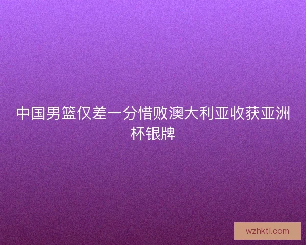 中国男篮仅差一分惜败澳大利亚收获亚洲杯银牌 中国男篮仅差一分惜败澳大利亚收获亚洲杯银牌