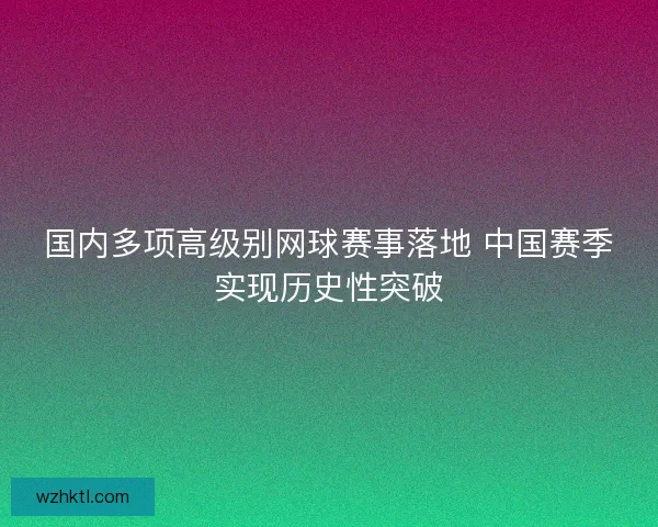国内多项高级别网球赛事落地 中国赛季实现历史性突破 国内多项高级别网球赛事落地 中国赛季实现历史性突破
