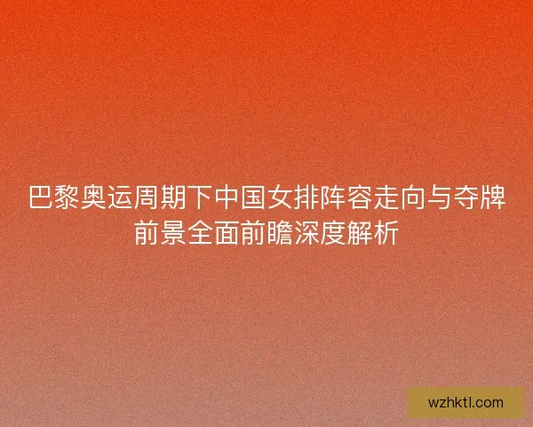 巴黎奥运周期下中国女排阵容走向与夺牌前景全面前瞻深度解析
