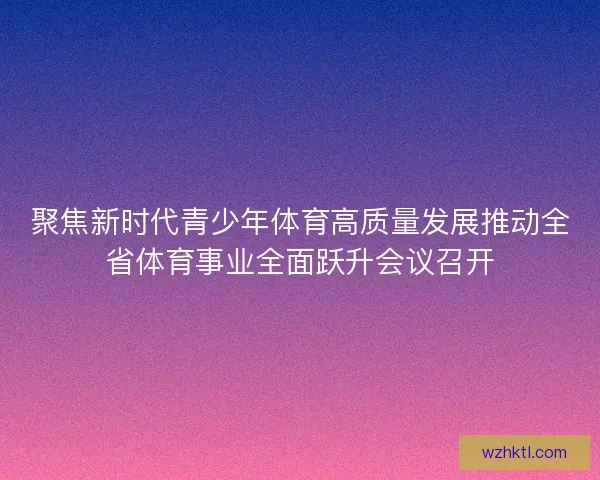 聚焦新时代青少年体育高质量发展推动全省体育事业全面跃升会议召开 聚焦新时代青少年体育高质量发展推动全省体育事业全面跃升会议召开