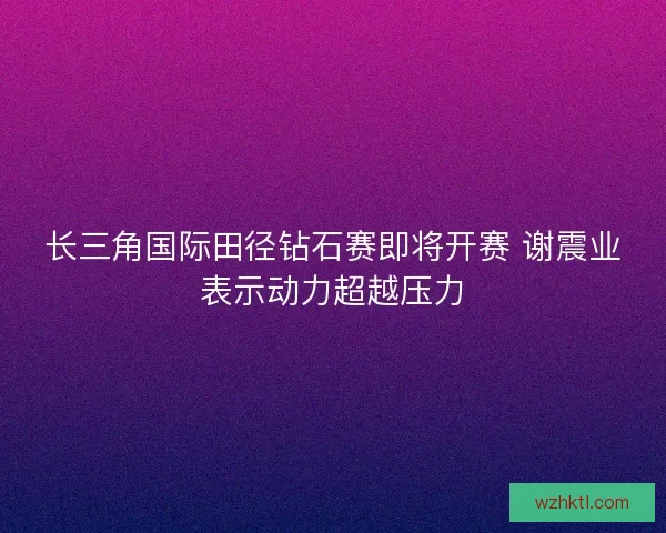 长三角国际田径钻石赛即将开赛 谢震业表示动力超越压力
