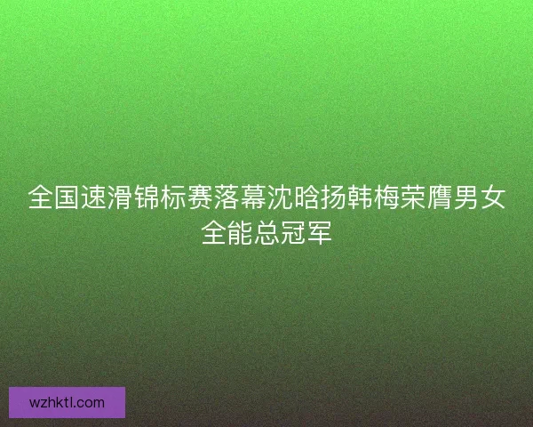 全国速滑锦标赛落幕沈晗扬韩梅荣膺男女全能总冠军 全国速滑锦标赛落幕沈晗扬韩梅荣膺男女全能总冠军