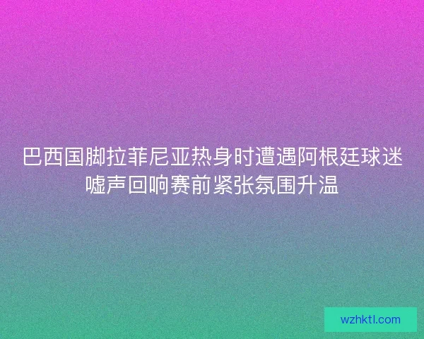巴西国脚拉菲尼亚热身时遭遇阿根廷球迷嘘声回响赛前紧张氛围升温 巴西国脚拉菲尼亚热身时遭遇阿根廷球迷嘘声回响赛前紧张氛围升温