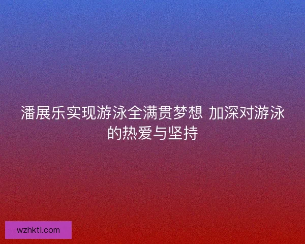 潘展乐实现游泳全满贯梦想 加深对游泳的热爱与坚持