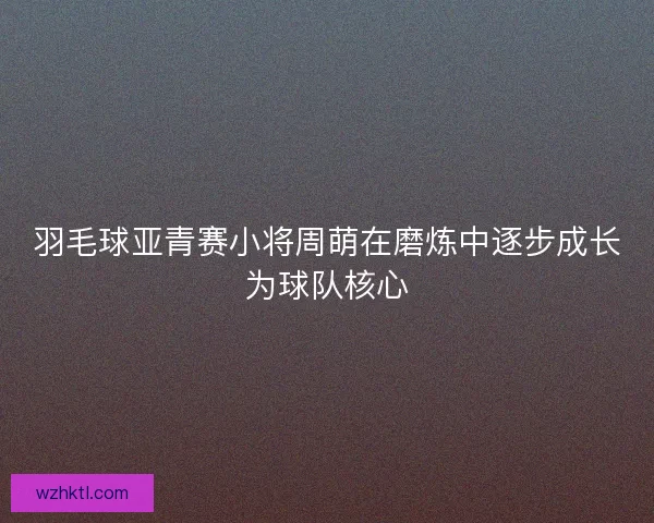 羽毛球亚青赛小将周萌在磨炼中逐步成长为球队核心
