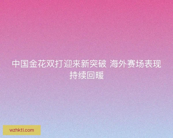 中国金花双打迎来新突破 海外赛场表现持续回暖 中国金花双打迎来新突破 海外赛场表现持续回暖
