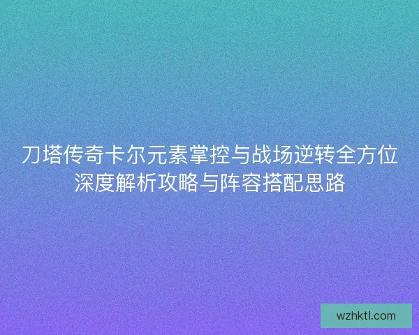刀塔传奇卡尔元素掌控与战场逆转全方位深度解析攻略与阵容搭配思路
